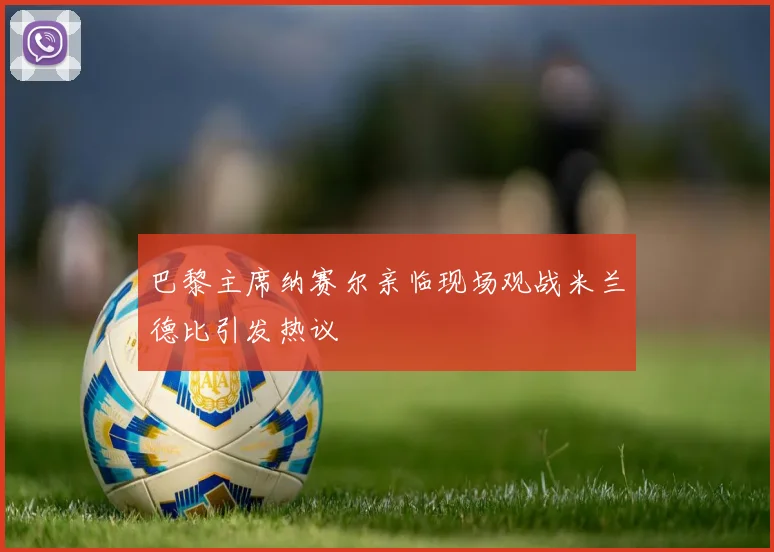 巴黎主席纳赛尔亲临现场观战米兰德比引发热议