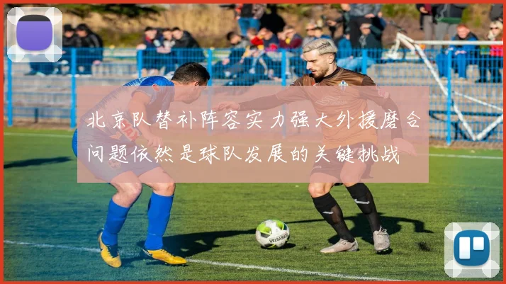 北京队替补阵容实力强大外援磨合问题依然是球队发展的关键挑战