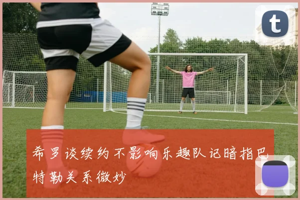 希罗谈续约不影响乐趣队记暗指巴特勒关系微妙