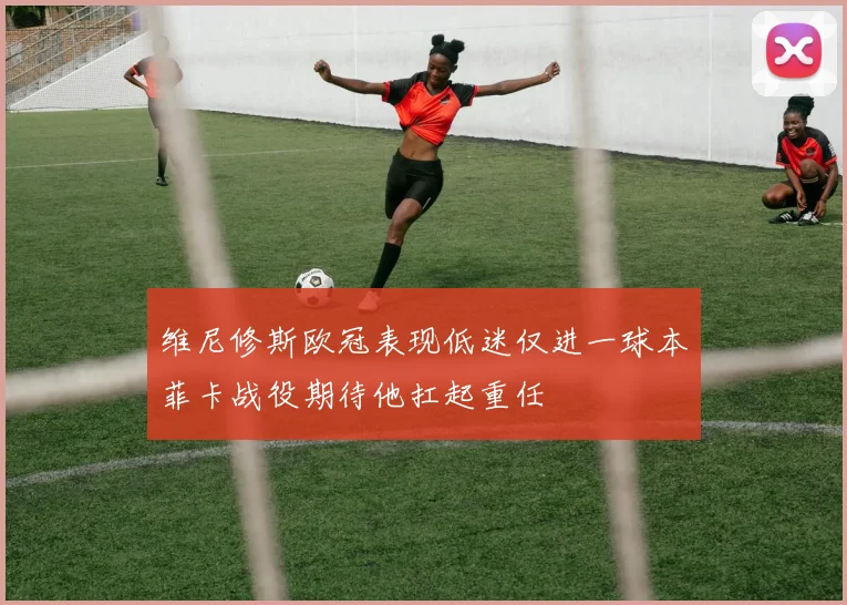 维尼修斯欧冠表现低迷仅进一球本菲卡战役期待他扛起重任