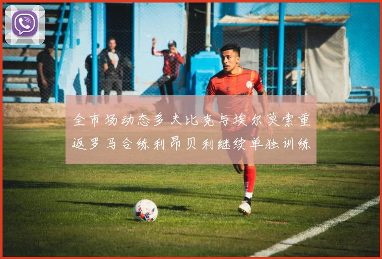 全市场动态多夫比克与埃尔莫索重返罗马合练利昂贝利继续单独训练状态观察