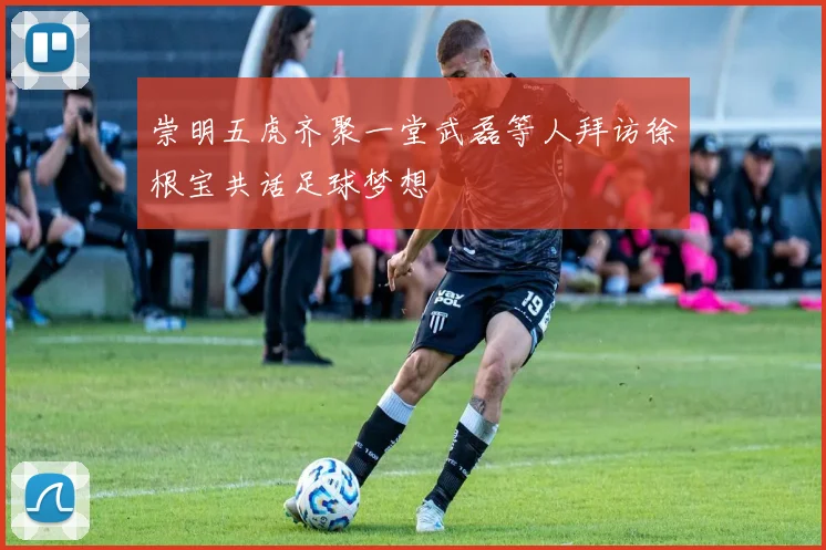 崇明五虎齐聚一堂武磊等人拜访徐根宝共话足球梦想