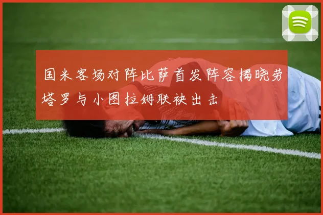国米客场对阵比萨首发阵容揭晓劳塔罗与小图拉姆联袂出击