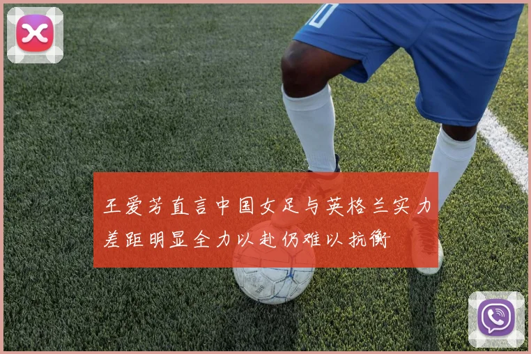 王爱芳直言中国女足与英格兰实力差距明显全力以赴仍难以抗衡