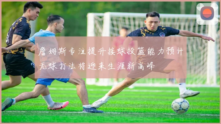 詹姆斯专注提升接球投篮能力预计无球打法将迎来生涯新高峰