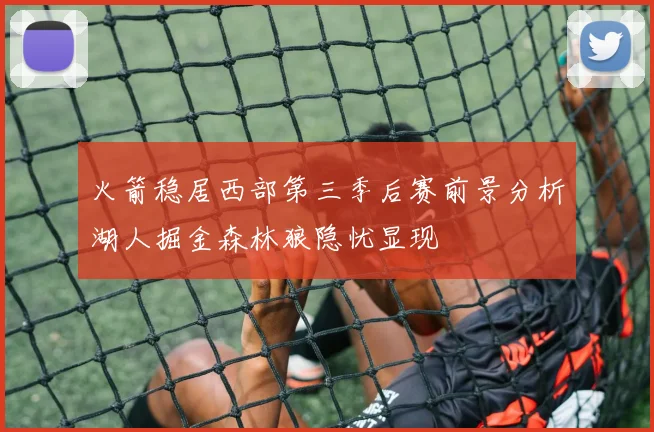 火箭稳居西部第三季后赛前景分析湖人掘金森林狼隐忧显现