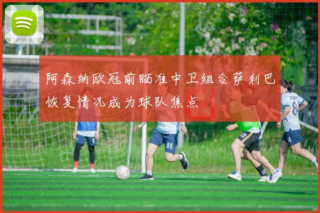 阿森纳欧冠前瞄准中卫组合萨利巴恢复情况成为球队焦点