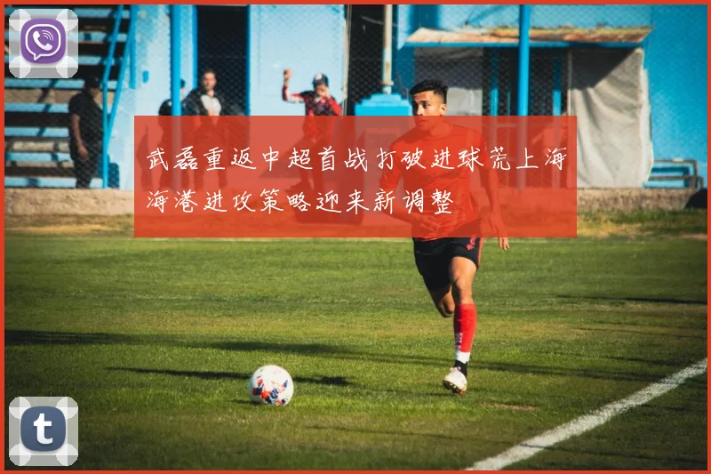 武磊重返中超首战打破进球荒上海海港进攻策略迎来新调整