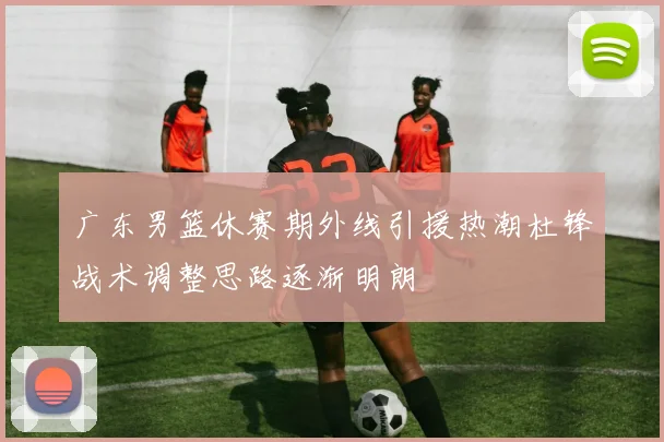 广东男篮休赛期外线引援热潮杜锋战术调整思路逐渐明朗