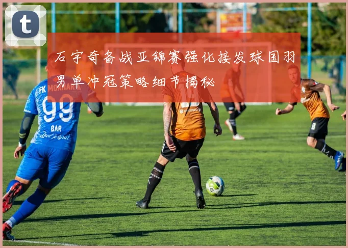 石宇奇备战亚锦赛强化接发球国羽男单冲冠策略细节揭秘