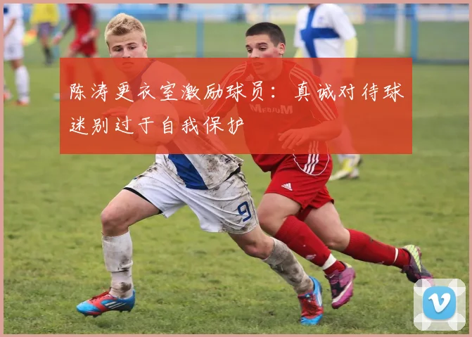 陈涛更衣室激励球员：真诚对待球迷别过于自我保护