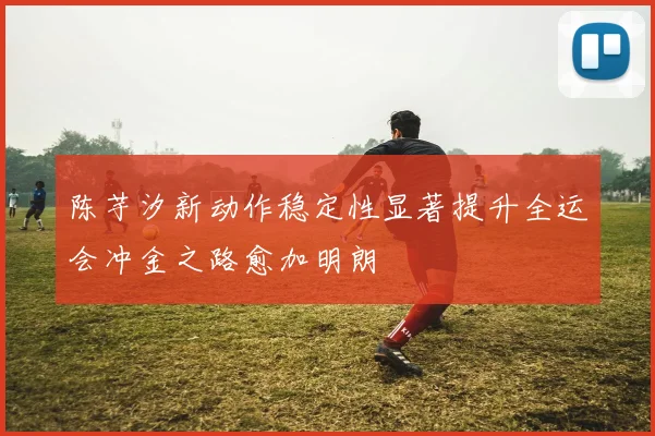 陈芋汐新动作稳定性显著提升全运会冲金之路愈加明朗