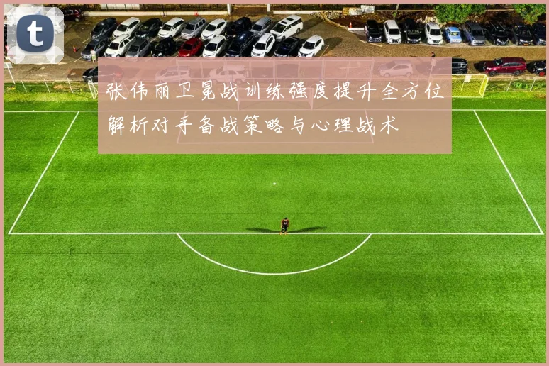 张伟丽卫冕战训练强度提升全方位解析对手备战策略与心理战术